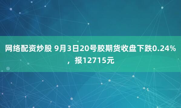 网络配资炒股 9月3日20号胶期货收盘下跌0.24%，报12715元