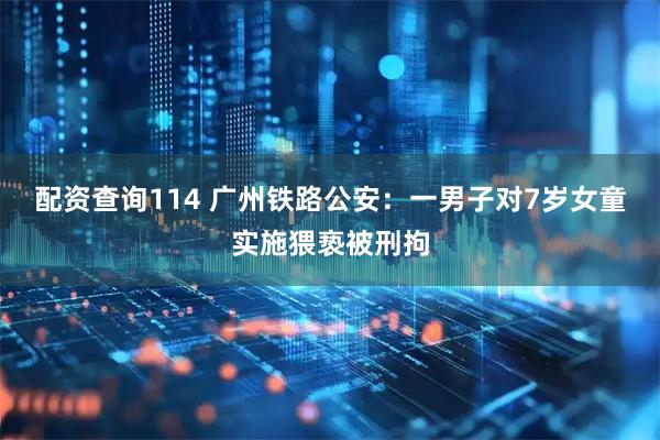 配资查询114 广州铁路公安：一男子对7岁女童实施猥亵被刑拘