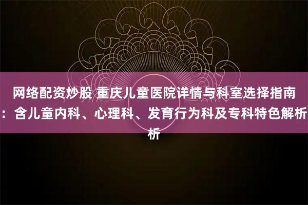 网络配资炒股 重庆儿童医院详情与科室选择指南：含儿童内科、心理科、发育行为科及专科特色解析