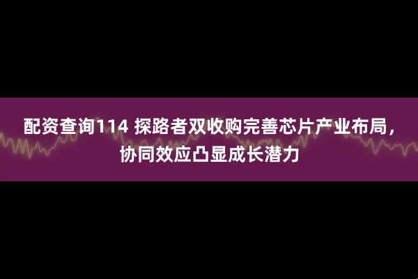 配资查询114 探路者双收购完善芯片产业布局，协同效应凸显成长潜力