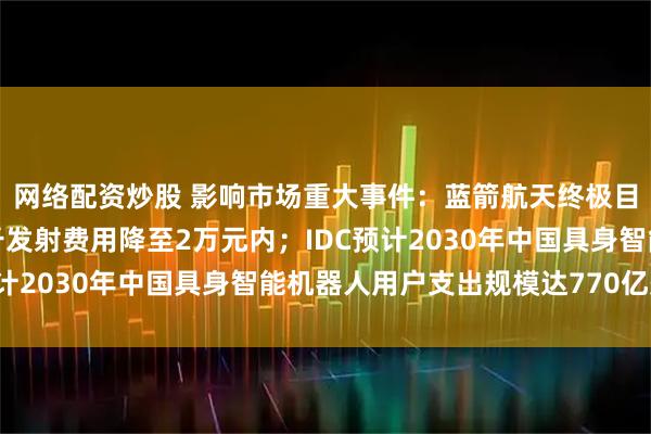 网络配资炒股 影响市场重大事件：蓝箭航天终极目标是将朱雀三号每公斤发射费用降至2万元内；IDC预计2030年中国具身智能机器人用户支出规模达770亿美元