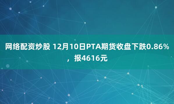网络配资炒股 12月10日PTA期货收盘下跌0.86%，报4616元