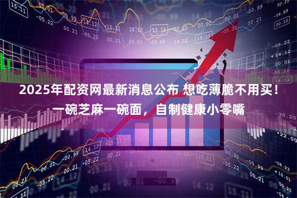 2025年配资网最新消息公布 想吃薄脆不用买！一碗芝麻一碗面，自制健康小零嘴