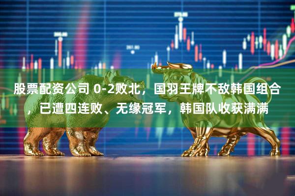 股票配资公司 0-2败北，国羽王牌不敌韩国组合，已遭四连败、无缘冠军，韩国队收获满满