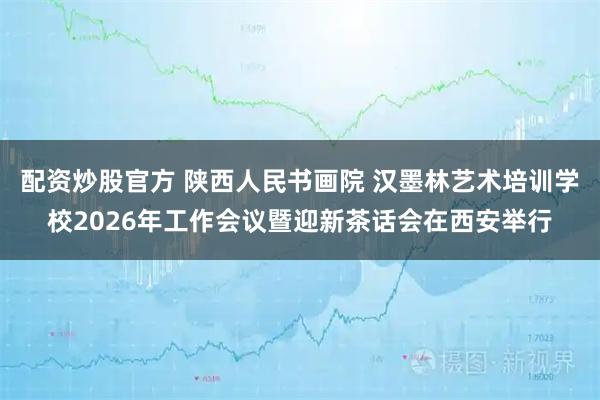 配资炒股官方 陕西人民书画院 汉墨林艺术培训学校2026年工作会议暨迎新茶话会在西安举行