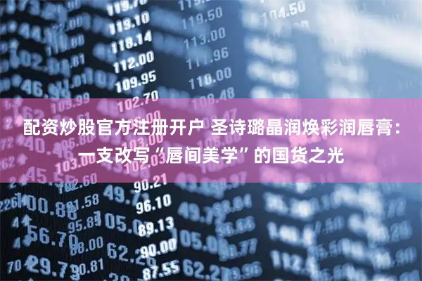 配资炒股官方注册开户 圣诗璐晶润焕彩润唇膏：一支改写“唇间美学”的国货之光