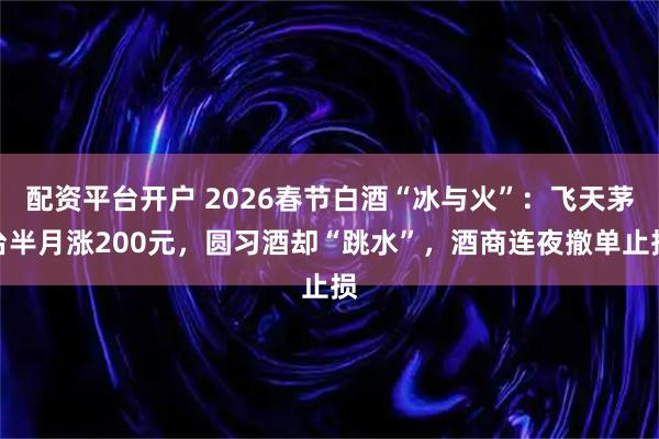 配资平台开户 2026春节白酒“冰与火”：飞天茅台半月涨200元，圆习酒却“跳水”，酒商连夜撤单止损