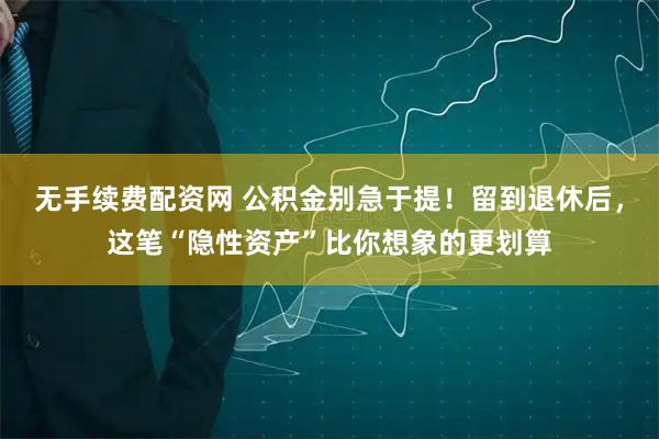 无手续费配资网 公积金别急于提！留到退休后，这笔“隐性资产”比你想象的更划算