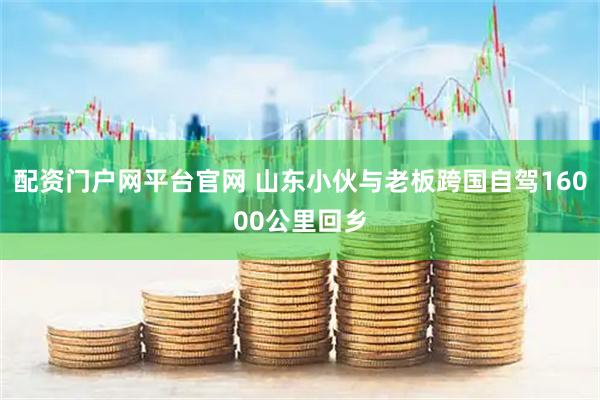 配资门户网平台官网 山东小伙与老板跨国自驾16000公里回乡