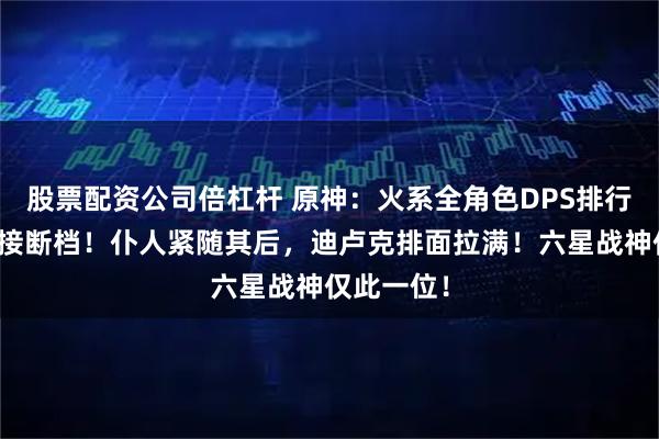股票配资公司倍杠杆 原神：火系全角色DPS排行！火神直接断档！仆人紧随其后，迪卢克排面拉满！六星战神仅此一位！