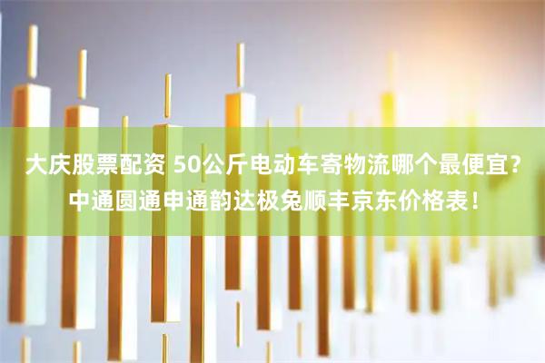 大庆股票配资 50公斤电动车寄物流哪个最便宜？中通圆通申通韵达极兔顺丰京东价格表！