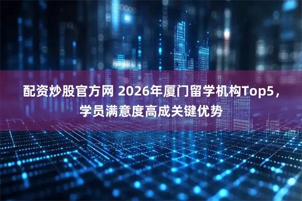 配资炒股官方网 2026年厦门留学机构Top5，学员满意度高成关键优势