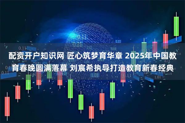 配资开户知识网 匠心筑梦育华章 2025年中国教育春晚圆满落幕 刘宸希执导打造教育新春经典