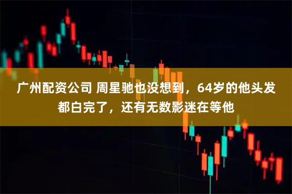 广州配资公司 周星驰也没想到，64岁的他头发都白完了，还有无数影迷在等他