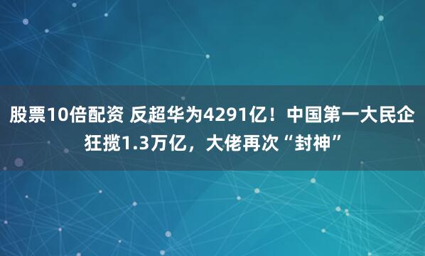 股票10倍配资 反超华为4291亿！中国第一大民企狂揽1.3万亿，大佬再次“封神”