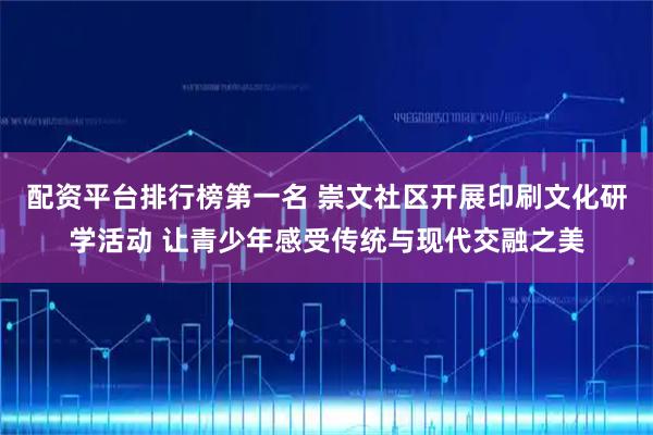 配资平台排行榜第一名 崇文社区开展印刷文化研学活动 让青少年感受传统与现代交融之美