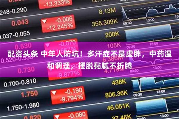 配资头条 中年人防坑！多汗症不是虚胖，中药温和调理，摆脱黏腻不折腾