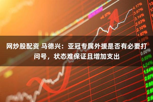 网炒股配资 马德兴：亚冠专属外援是否有必要打问号，状态难保证且增加支出