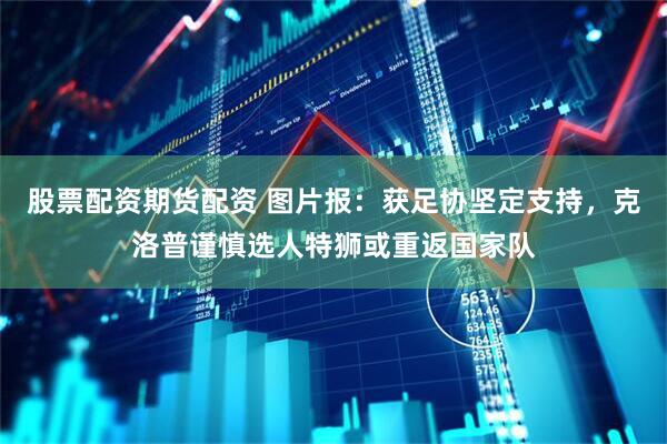股票配资期货配资 图片报：获足协坚定支持，克洛普谨慎选人特狮或重返国家队