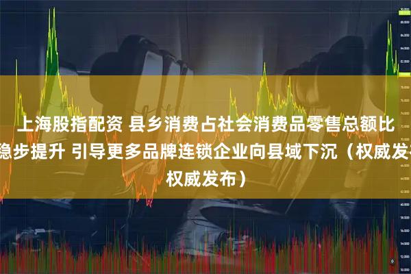 上海股指配资 县乡消费占社会消费品零售总额比重稳步提升 引导更多品牌连锁企业向县域下沉（权威发布）