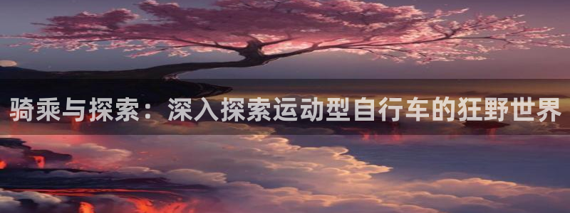 尊龙凯时最新z6com|骑乘与探索:深入探索运动型自行车的狂野世界(图1) 尊龙凯时最新z6com