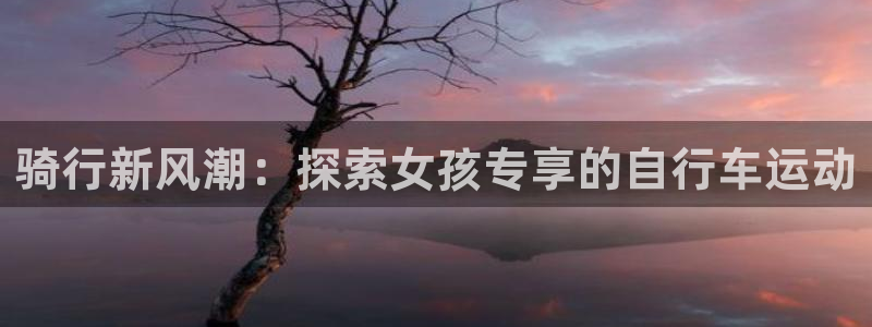 人生就是博-尊龙凯时|骑行新风潮:探索女孩专享的自行车运动(图1) 人生就是博-尊龙凯时