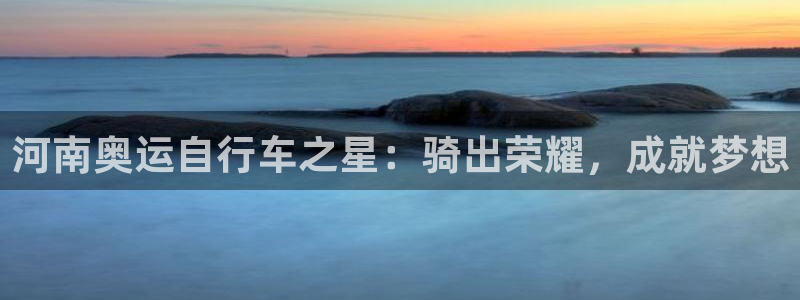 尊龙凯时是正规平台吗|河南奥运自行车之星:骑出荣耀,成就梦想(图1) 尊龙凯时是正规平台吗