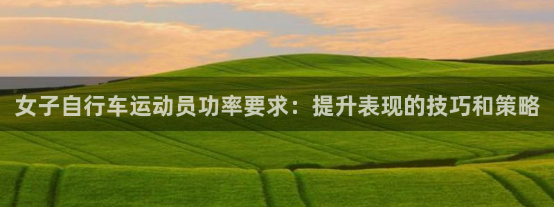 尊龙凯时人生就是博·(中国)官网|女子自行车运动员功率要求:提升表现的技巧和策略(图1) 尊龙凯时人生就是博·(中国)官网