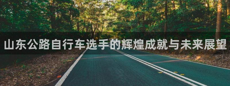 凯时人生就是博首页|山东公路自行车选手的辉煌成就与未来展望(图1) 凯时人生就是博首页